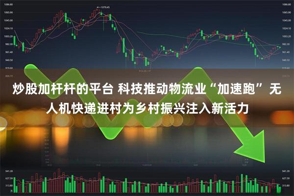 炒股加杆杆的平台 科技推动物流业“加速跑” 无人机快递进村为乡村振兴注入新活力