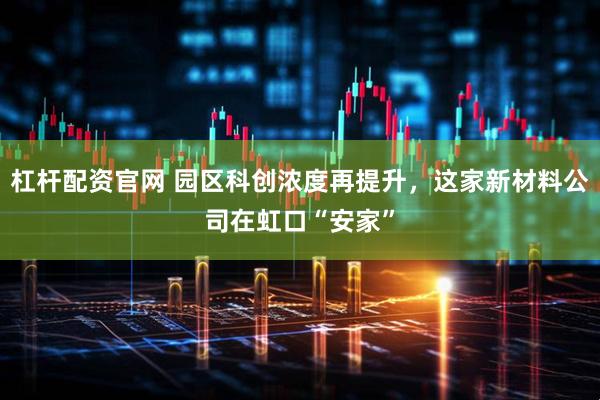 杠杆配资官网 园区科创浓度再提升，这家新材料公司在虹口“安家”
