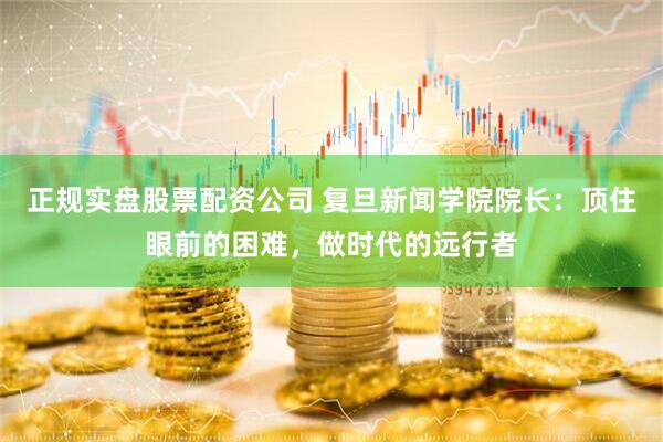 正规实盘股票配资公司 复旦新闻学院院长：顶住眼前的困难，做时代的远行者