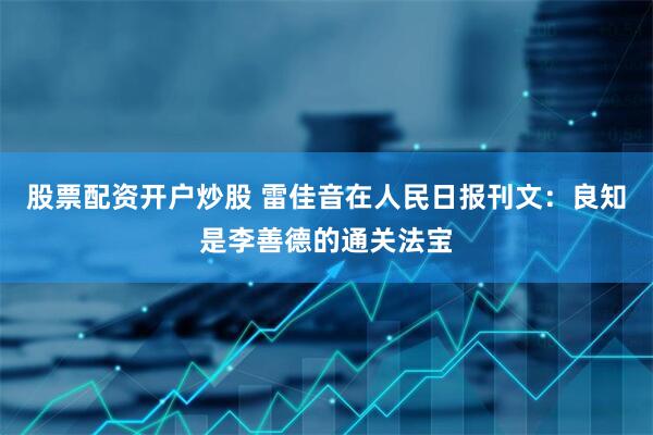股票配资开户炒股 雷佳音在人民日报刊文：良知是李善德的通关法宝