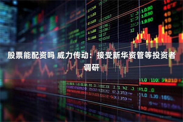 股票能配资吗 威力传动：接受新华资管等投资者调研