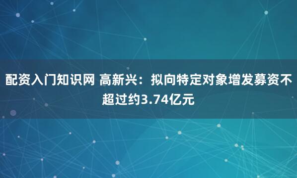 配资入门知识网 高新兴：拟向特定对象增发募资不超过约3.74亿元