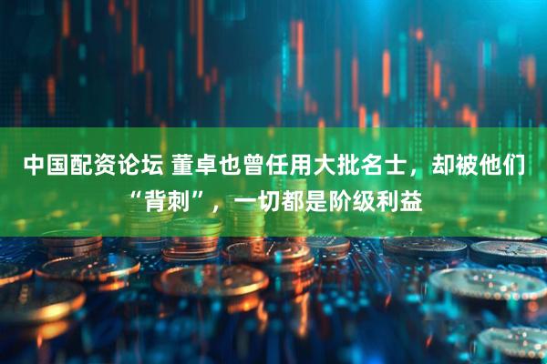 中国配资论坛 董卓也曾任用大批名士，却被他们“背刺”，一切都是阶级利益