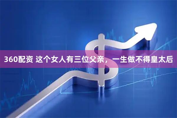 360配资 这个女人有三位父亲，一生做不得皇太后
