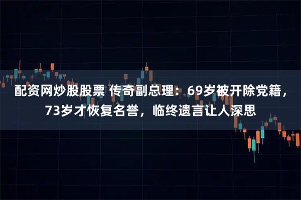 配资网炒股股票 传奇副总理：69岁被开除党籍，73岁才恢复名誉，临终遗言让人深思